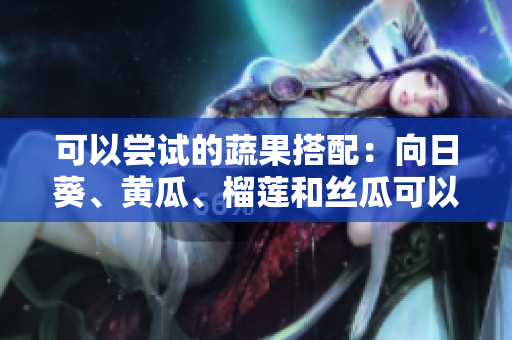可以嘗試的蔬果搭配：向日葵、黃瓜、榴蓮和絲瓜可以一起食用嗎？