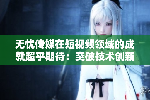 無憂傳媒在短視頻領(lǐng)域的成就超乎期待：突破技術(shù)創(chuàng)新，引領(lǐng)行業(yè)發(fā)展