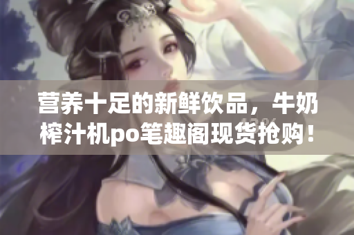 營(yíng)養(yǎng)十足的新鮮飲品，牛奶榨汁機(jī)po筆趣閣現(xiàn)貨搶購(gòu)！專家推薦，健康飲食利器！