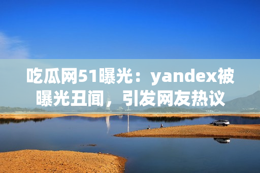 吃瓜網(wǎng)51曝光：yandex被曝光丑聞，引發(fā)網(wǎng)友熱議
