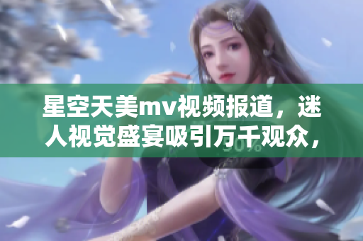 星空天美m(xù)v視頻報道，迷人視覺盛宴吸引萬千觀眾，無與倫比的精彩綻放
