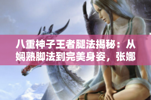 八重神子王者腿法揭秘：從嫻熟腳法到完美身姿，張娜英詮釋獨一無二的武術(shù)之美
