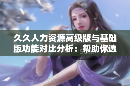久久人力資源高級版與基礎(chǔ)版功能對比分析：幫助你選擇最適合企業(yè)需求的人力資源管理軟件
