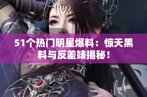 51個熱門明星爆料：驚天黑料與反差婊揭秘！