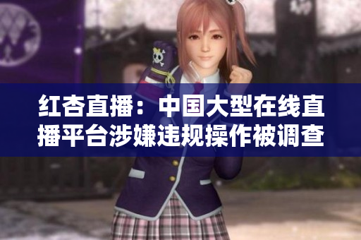 紅杏直播：中國大型在線直播平臺涉嫌違規(guī)操作被調(diào)查