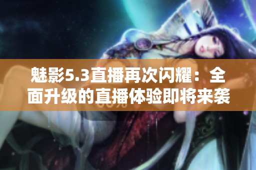 魅影5.3直播再次閃耀：全面升級的直播體驗即將來襲