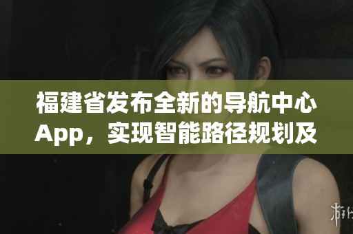 福建省發(fā)布全新的導(dǎo)航中心App，實現(xiàn)智能路徑規(guī)劃及信息快捷查詢
