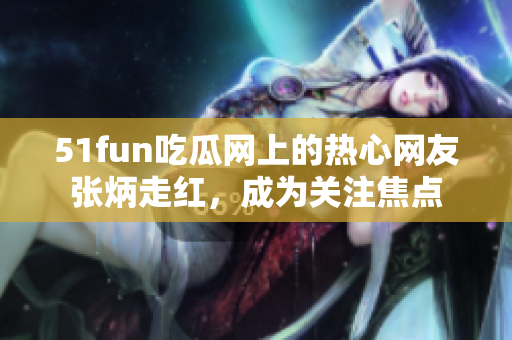 51fun吃瓜網(wǎng)上的熱心網(wǎng)友張炳走紅，成為關(guān)注焦點(diǎn)