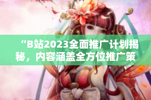 “B站2023全面推廣計(jì)劃揭秘，內(nèi)容涵蓋全方位推廣策略及資源詳情”。