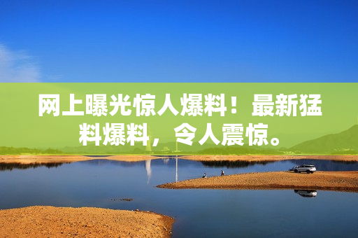 網(wǎng)上曝光驚人爆料！最新猛料爆料，令人震驚。