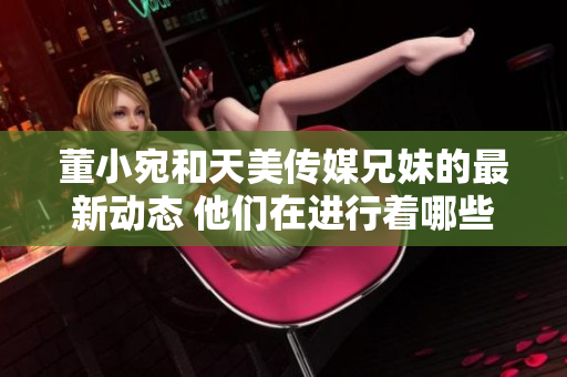 董小宛和天美傳媒兄妹的最新動態(tài) 他們在進行著哪些有趣的事情？