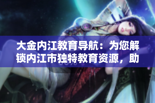 大金內(nèi)江教育導(dǎo)航：為您解鎖內(nèi)江市獨(dú)特教育資源，助力孩子成長(zhǎng)