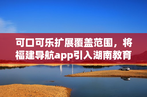 可口可樂擴(kuò)展覆蓋范圍，將福建導(dǎo)航app引入湖南教育領(lǐng)域