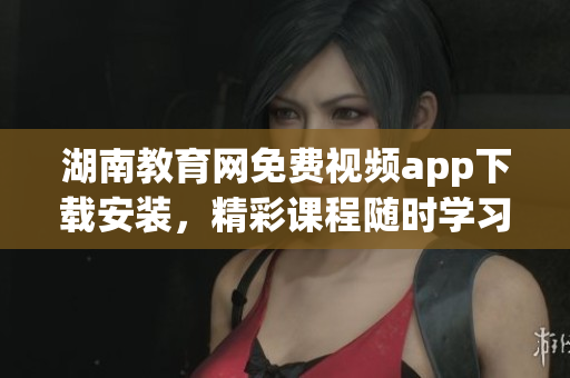 湖南教育網(wǎng)免費(fèi)視頻app下載安裝，精彩課程隨時(shí)學(xué)習(xí)