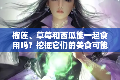 榴蓮、草莓和西瓜能一起食用嗎？挖掘它們的美食可能性