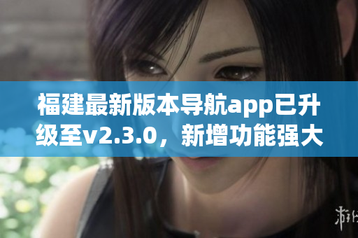 福建最新版本導(dǎo)航app已升級(jí)至v2.3.0，新增功能強(qiáng)大提升用戶(hù)體驗(yàn)