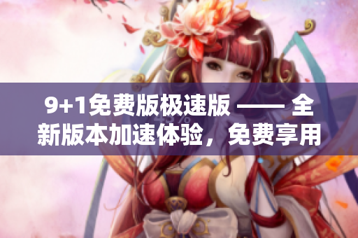 9+1免費(fèi)版極速版 —— 全新版本加速體驗(yàn)，免費(fèi)享用十大強(qiáng)大功能