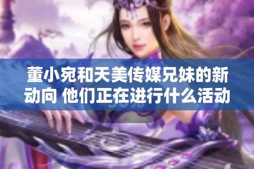 董小宛和天美傳媒兄妹的新動(dòng)向 他們正在進(jìn)行什么活動(dòng)？