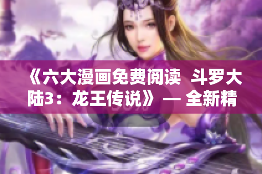 《六大漫畫免費(fèi)閱讀  斗羅大陸3：龍王傳說》 — 全新精彩漫畫等你免費(fèi)閱讀