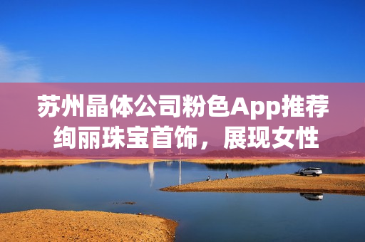 蘇州晶體公司粉色App推薦 絢麗珠寶首飾，展現(xiàn)女性魅力