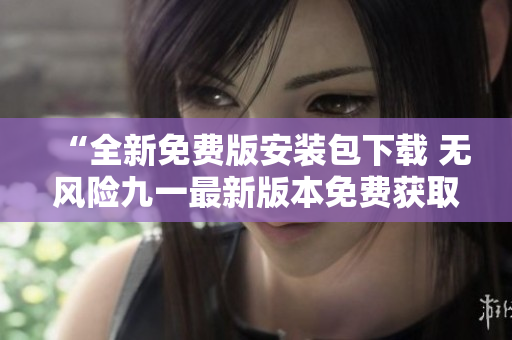 “全新免費(fèi)版安裝包下載 無風(fēng)險(xiǎn)九一最新版本免費(fèi)獲取，輕松安裝！”