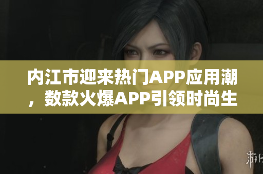 內(nèi)江市迎來熱門APP應(yīng)用潮，數(shù)款火爆APP引領(lǐng)時尚生活潮流