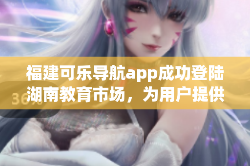 福建可樂導(dǎo)航app成功登陸湖南教育市場(chǎng)，為用戶提供更多智能導(dǎo)航服務(wù)