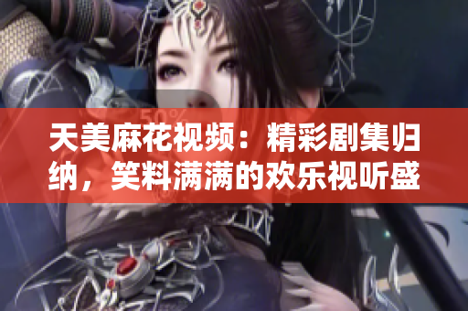 天美麻花視頻：精彩劇集歸納，笑料滿滿的歡樂視聽盛宴