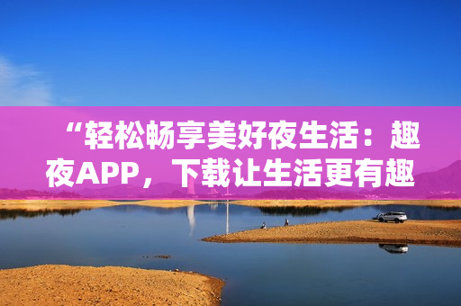 “輕松暢享美好夜生活：趣夜APP，下載讓生活更有趣！”