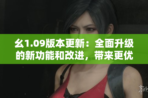 幺1.09版本更新：全面升級的新功能和改進(jìn)，帶來更優(yōu)秀的用戶體驗