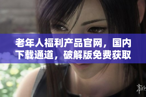 老年人福利產(chǎn)品官網(wǎng)，國內(nèi)下載通道，破解版免費獲取!