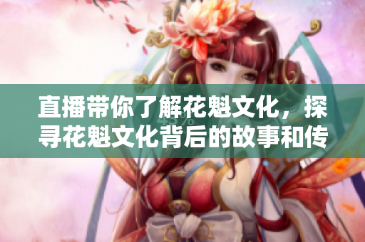 直播帶你了解花魁文化，探尋花魁文化背后的故事和傳承