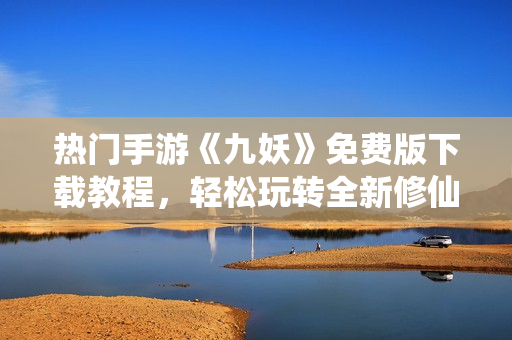 熱門手游《九妖》免費版下載教程，輕松玩轉(zhuǎn)全新修仙世界