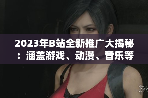 2023年B站全新推廣大揭秘：涵蓋游戲、動漫、音樂等全方位內(nèi)容