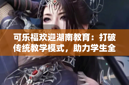 可樂福歡迎湖南教育：打破傳統(tǒng)教學(xué)模式，助力學(xué)生全面發(fā)展
