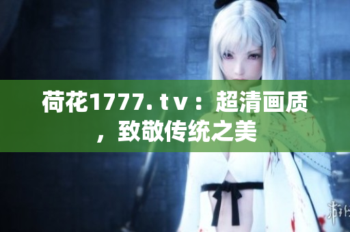 荷花1777. tⅴ：超清畫(huà)質(zhì)，致敬傳統(tǒng)之美