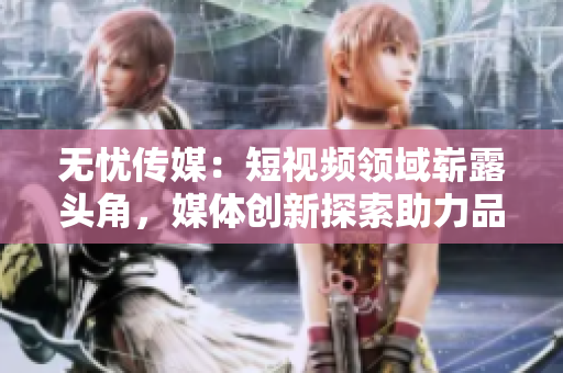 無憂傳媒：短視頻領(lǐng)域嶄露頭角，媒體創(chuàng)新探索助力品牌無限可能