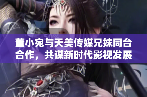 董小宛與天美傳媒兄妹同臺(tái)合作，共謀新時(shí)代影視發(fā)展
