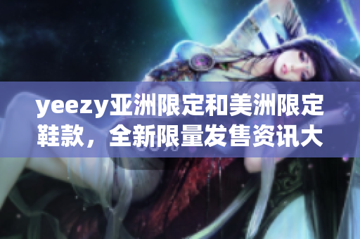 yeezy亞洲限定和美洲限定鞋款，全新限量發(fā)售資訊大揭秘
