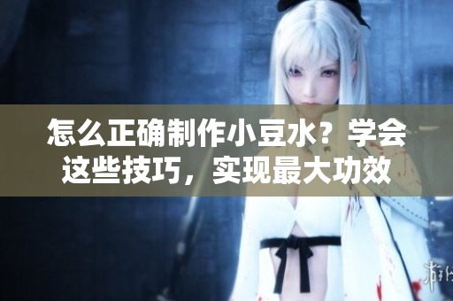 怎么正確制作小豆水？學(xué)會(huì)這些技巧，實(shí)現(xiàn)最大功效