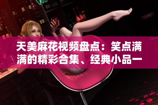 天美麻花視頻盤點(diǎn)：笑點(diǎn)滿滿的精彩合集、經(jīng)典小品一網(wǎng)打盡