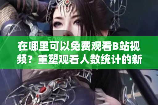 在哪里可以免費(fèi)觀看B站視頻？重塑觀看人數(shù)統(tǒng)計的新方法