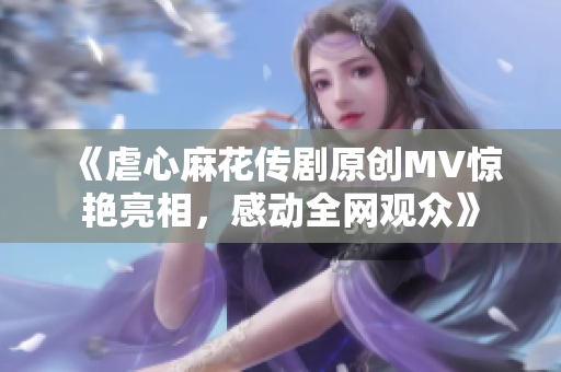 《虐心麻花傳劇原創(chuàng)MV驚艷亮相，感動(dòng)全網(wǎng)觀眾》