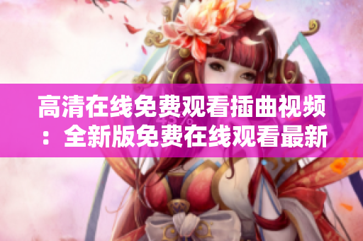 高清在線免費(fèi)觀看插曲視頻：全新版免費(fèi)在線觀看最新插曲視頻已上線