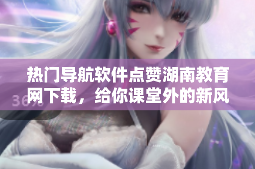 熱門導(dǎo)航軟件點(diǎn)贊湖南教育網(wǎng)下載，給你課堂外的新風(fēng)景