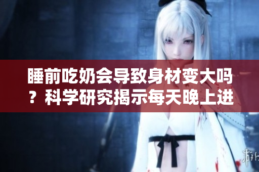 睡前吃奶會導(dǎo)致身材變大嗎？科學(xué)研究揭示每天晚上進(jìn)食對體重的影響