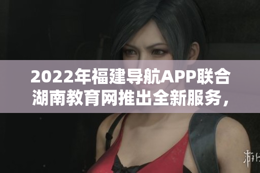 2022年福建導航APP聯(lián)合湖南教育網(wǎng)推出全新服務(wù)，助力教育信息互通