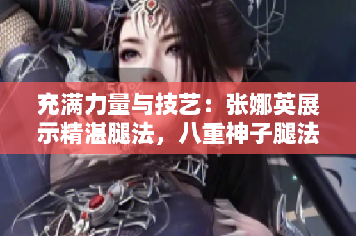 充滿力量與技藝：張娜英展示精湛腿法，八重神子腿法輕松展現(xiàn)