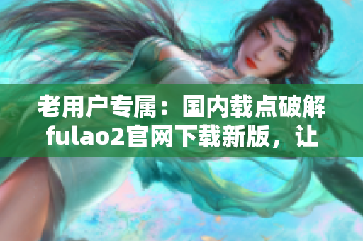 老用戶專屬：國內載點破解fulao2官網(wǎng)下載新版，讓您盡享全新體驗