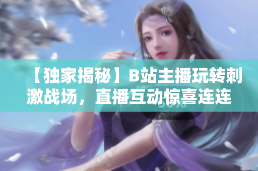 【獨家揭秘】B站主播玩轉(zhuǎn)刺激戰(zhàn)場，直播互動驚喜連連